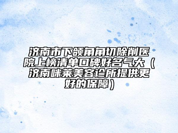 濟南市下頜角角切除削醫(yī)院上榜清單口碑好名氣大（濟南咪萊美容診所提供更好的保障）