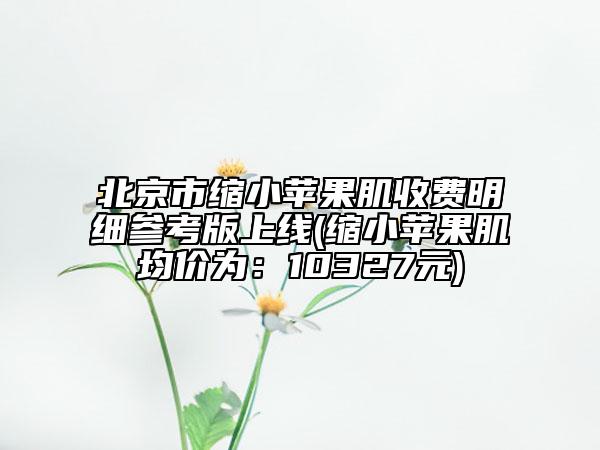 北京市縮小蘋果肌收費明細參考版上線(縮小蘋果肌均價為：10327元)
