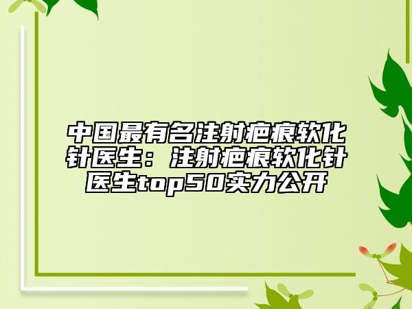 中國(guó)最有名注射疤痕軟化針醫(yī)生：注射疤痕軟化針醫(yī)生top50實(shí)力公開(kāi)