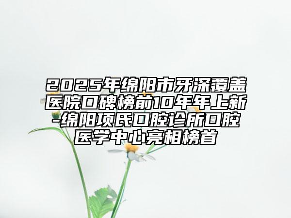 2025年綿陽(yáng)市牙深覆蓋醫(yī)院口碑榜前10年年上新-綿陽(yáng)項(xiàng)氏口腔診所口腔醫(yī)學(xué)中心亮相榜首