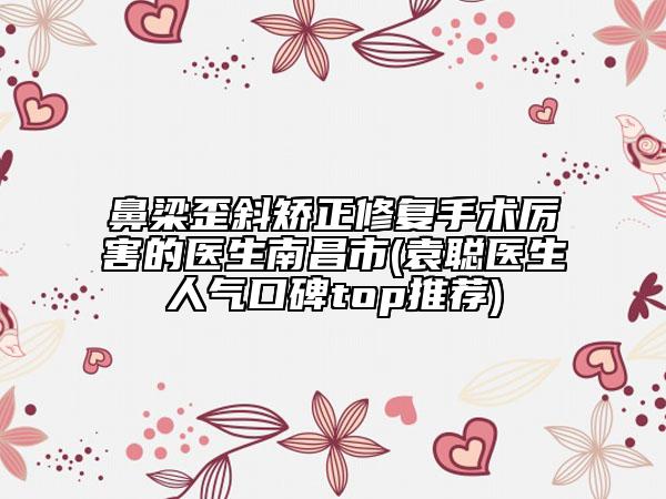 鼻梁歪斜矯正修復手術厲害的醫(yī)生南昌市(袁聰醫(yī)生人氣口碑top推薦)