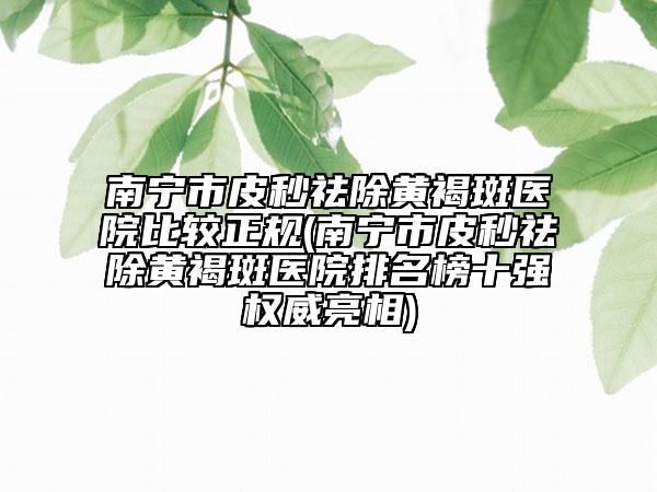 南寧市皮秒祛除黃褐斑醫(yī)院比較正規(guī)(南寧市皮秒祛除黃褐斑醫(yī)院排名榜十強權(quán)威亮相)