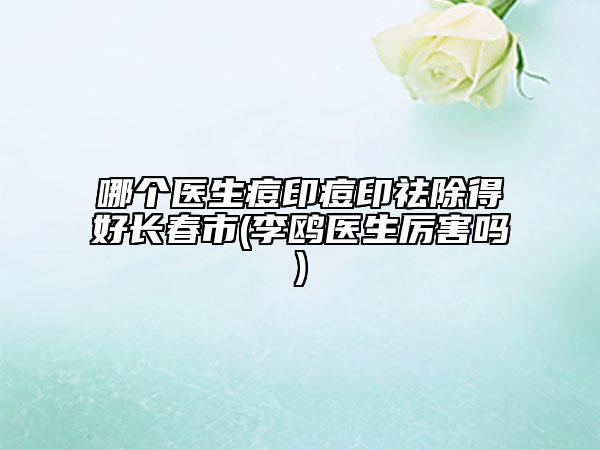 哪個醫(yī)生痘印痘印祛除得好長春市(李鷗醫(yī)生厲害嗎)