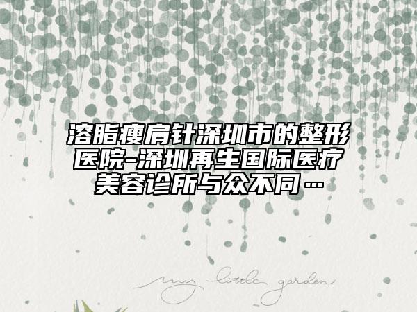 溶脂瘦肩針深圳市的整形醫(yī)院-深圳再生國際醫(yī)療美容診所與眾不同…