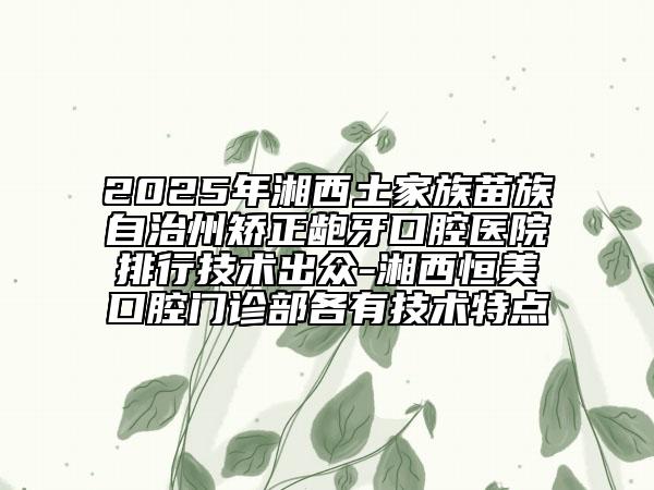 2025年湘西土家族苗族自治州矯正齙牙口腔醫(yī)院排行技術(shù)出眾-湘西恒美口腔門診部各有技術(shù)特點