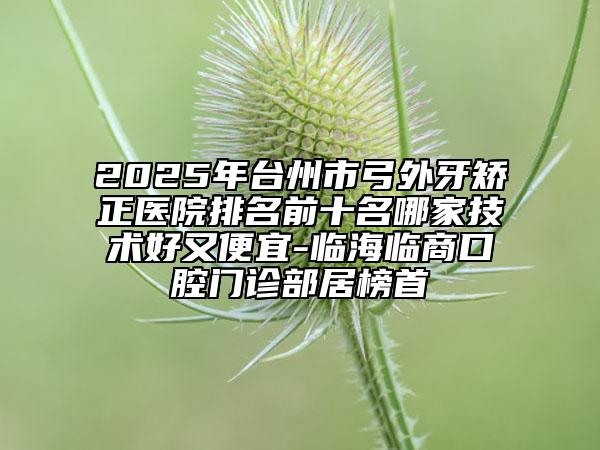 2025年臺州市弓外牙矯正醫(yī)院排名前十名哪家技術(shù)好又便宜-臨海臨商口腔門診部居榜首