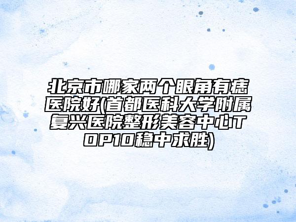 北京市哪家兩個(gè)眼角有痣醫(yī)院好(首都醫(yī)科大學(xué)附屬?gòu)?fù)興醫(yī)院整形美容中心TOP10穩(wěn)中求勝)