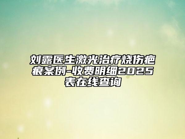 劉露醫(yī)生激光治療燒傷疤痕案例-收費明細2025表在線查詢