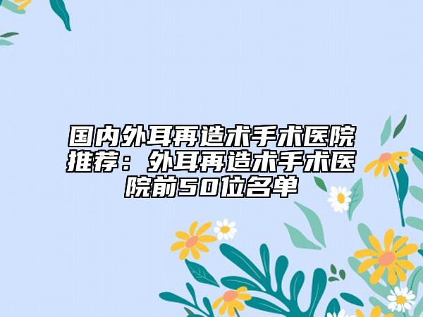 國(guó)內(nèi)外耳再造術(shù)手術(shù)醫(yī)院推薦：外耳再造術(shù)手術(shù)醫(yī)院前50位名單