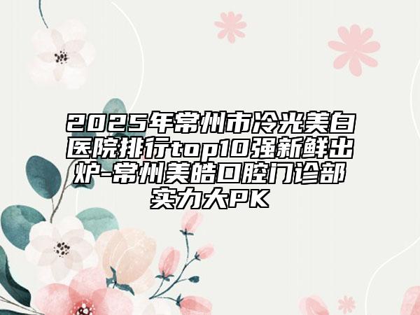 2025年常州市冷光美白醫(yī)院排行top10強(qiáng)新鮮出爐-常州美皓口腔門診部實(shí)力大PK
