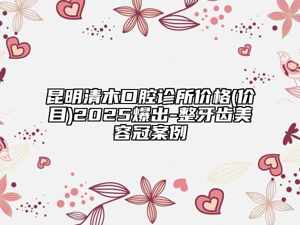 昆明清木口腔診所價格(價目)2025爆出-整牙齒美容冠案例