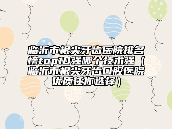 臨沂市根尖牙齒醫(yī)院排名榜top10強(qiáng)哪個(gè)技術(shù)強(qiáng)（臨沂市根尖牙齒口腔醫(yī)院優(yōu)質(zhì)任你選擇）