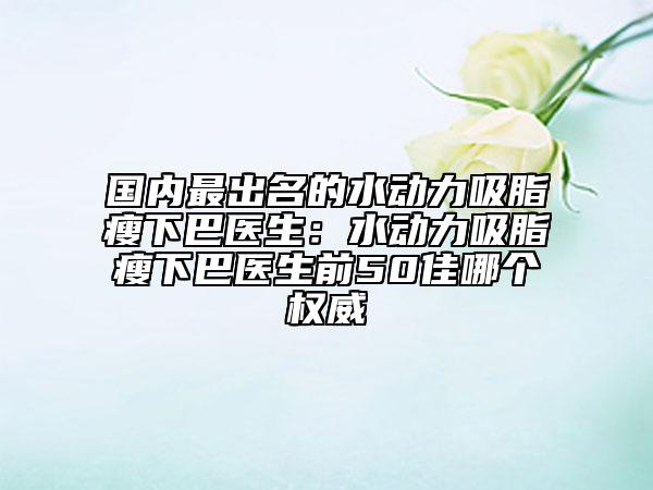 國內(nèi)最出名的水動力吸脂瘦下巴醫(yī)生：水動力吸脂瘦下巴醫(yī)生前50佳哪個(gè)權(quán)威