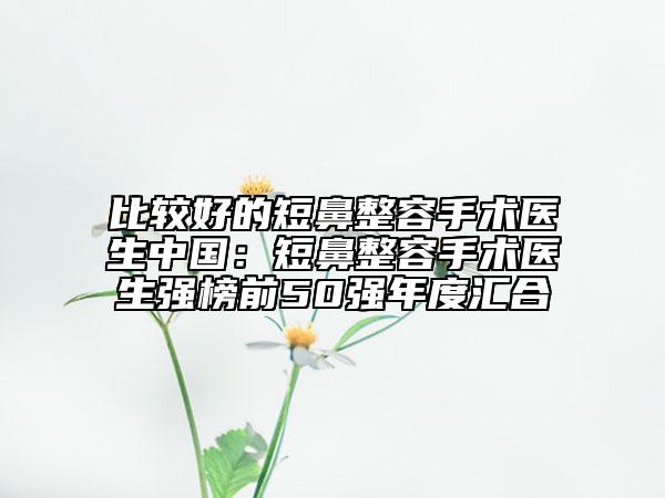 比較好的短鼻整容手術(shù)醫(yī)生中國：短鼻整容手術(shù)醫(yī)生強榜前50強年度匯合