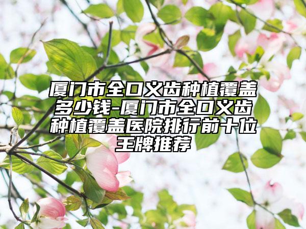 廈門(mén)市全口義齒種植覆蓋多少錢(qián)-廈門(mén)市全口義齒種植覆蓋醫(yī)院排行前十位王牌推薦