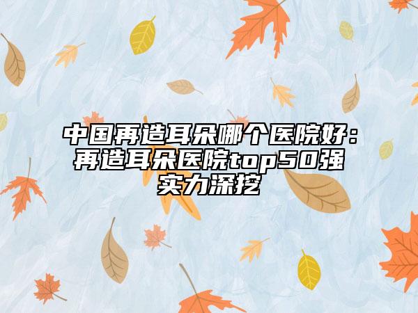 中國再造耳朵哪個(gè)醫(yī)院好：再造耳朵醫(yī)院top50強(qiáng)實(shí)力深挖