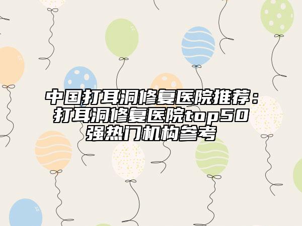中國(guó)打耳洞修復(fù)醫(yī)院推薦：打耳洞修復(fù)醫(yī)院top50強(qiáng)熱門機(jī)構(gòu)參考
