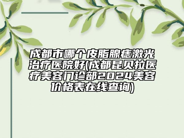 成都市哪個皮脂腺痣激光治療醫(yī)院好(成都昆貝拉醫(yī)療美容門診部2024美容價格表在線查詢)