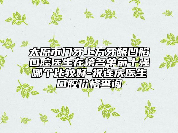 太原市門牙上方牙齦凹陷口腔醫(yī)生在榜名單前十強哪個比較好-祝連慶醫(yī)生口腔價格查詢