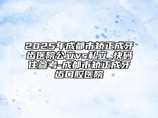2025年成都市矯正成牙齒醫(yī)院公立vs私立_快碼住參考-成都市矯正成牙齒口腔醫(yī)院