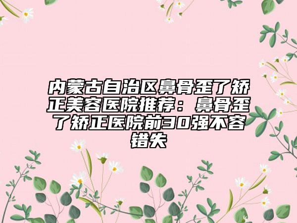內(nèi)蒙古自治區(qū)鼻骨歪了矯正美容醫(yī)院推薦：鼻骨歪了矯正醫(yī)院前30強不容錯失