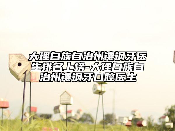 大理白族自治州鑲鋼牙醫(yī)生排名上榜-大理白族自治州鑲鋼牙口腔醫(yī)生