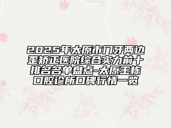 2025年太原市門(mén)牙兩邊歪矯正醫(yī)院綜合實(shí)力前十排名名單盤(pán)點(diǎn)-太原王棟口腔診所口碑行情一覽