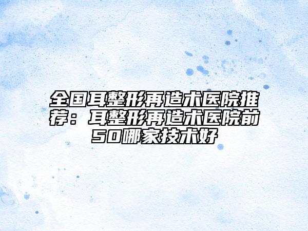全國(guó)耳整形再造術(shù)醫(yī)院推薦：耳整形再造術(shù)醫(yī)院前50哪家技術(shù)好