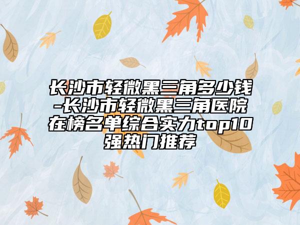 長沙市輕微黑三角多少錢-長沙市輕微黑三角醫(yī)院在榜名單綜合實力top10強熱門推薦
