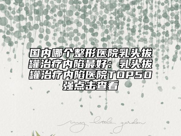 國內(nèi)哪個整形醫(yī)院乳頭拔罐治療內(nèi)陷最好：乳頭拔罐治療內(nèi)陷醫(yī)院TOP50強點擊查看