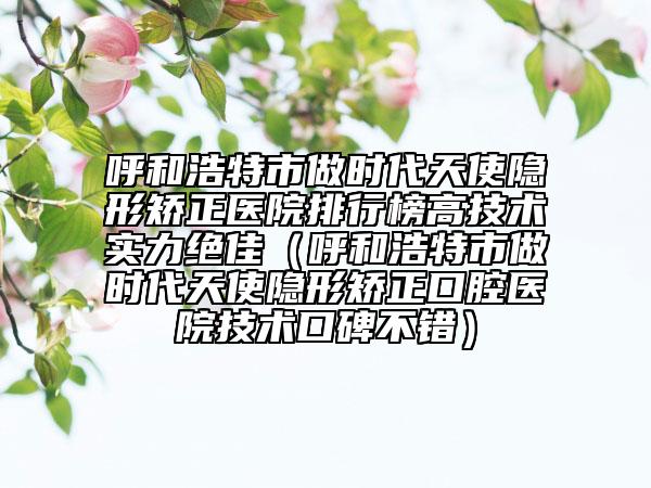 呼和浩特市做時(shí)代天使隱形矯正醫(yī)院排行榜高技術(shù)實(shí)力絕佳（呼和浩特市做時(shí)代天使隱形矯正口腔醫(yī)院技術(shù)口碑不錯(cuò)）