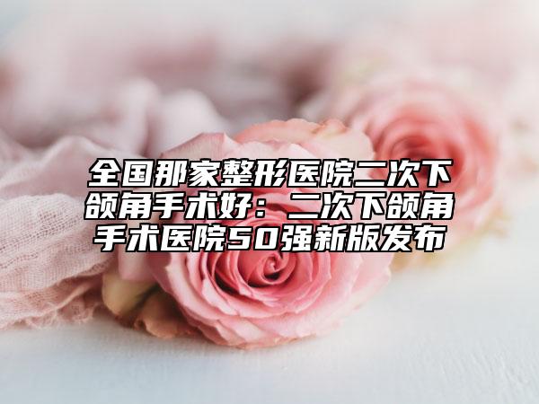 全國(guó)那家整形醫(yī)院二次下頜角手術(shù)好：二次下頜角手術(shù)醫(yī)院50強(qiáng)新版發(fā)布