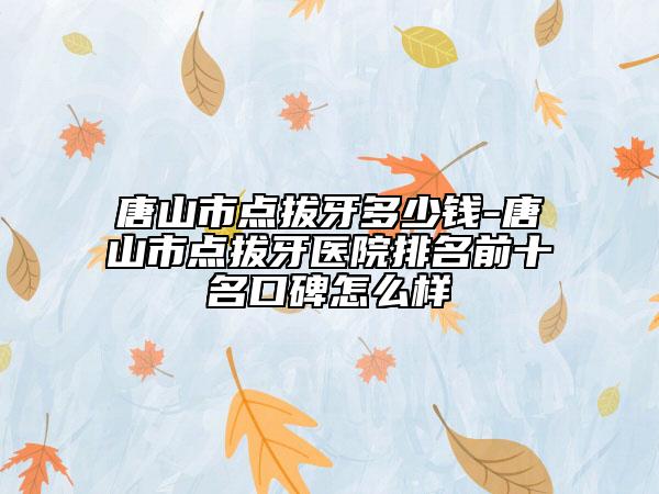 唐山市點(diǎn)拔牙多少錢(qián)-唐山市點(diǎn)拔牙醫(yī)院排名前十名口碑怎么樣