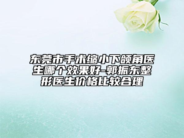東莞市手術縮小下頜角醫(yī)生哪個效果好-郭振東整形醫(yī)生價格比較合理