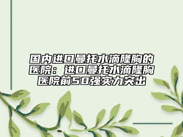 國內(nèi)進(jìn)口曼托水滴隆胸的醫(yī)院：進(jìn)口曼托水滴隆胸醫(yī)院前50強(qiáng)實(shí)力突出