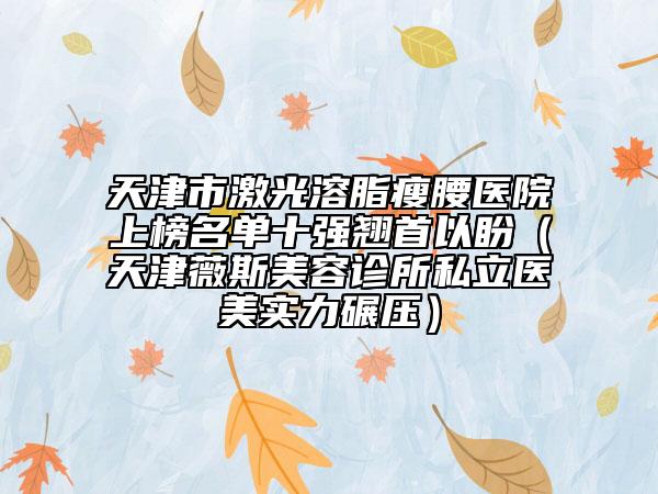 天津市激光溶脂瘦腰醫(yī)院上榜名單十強翹首以盼（天津薇斯美容診所私立醫(yī)美實力碾壓）