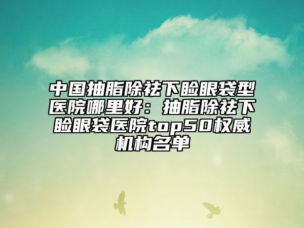 中國抽脂除祛下瞼眼袋型醫(yī)院哪里好：抽脂除祛下瞼眼袋醫(yī)院top50權威機構名單