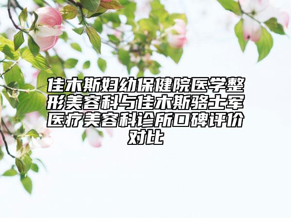 佳木斯婦幼保健院醫(yī)學(xué)整形美容科與佳木斯駱士軍醫(yī)療美容科診所口碑評價對比