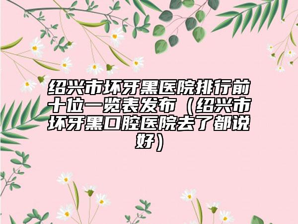 紹興市壞牙黑醫(yī)院排行前十位一覽表發(fā)布（紹興市壞牙黑口腔醫(yī)院去了都說(shuō)好）