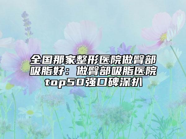全國(guó)那家整形醫(yī)院做臀部吸脂好：做臀部吸脂醫(yī)院top50強(qiáng)口碑深扒