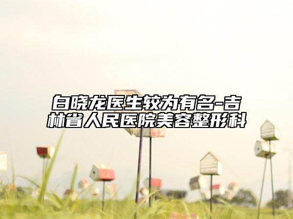 白曉龍醫(yī)生較為有名-吉林省人民醫(yī)院美容整形科