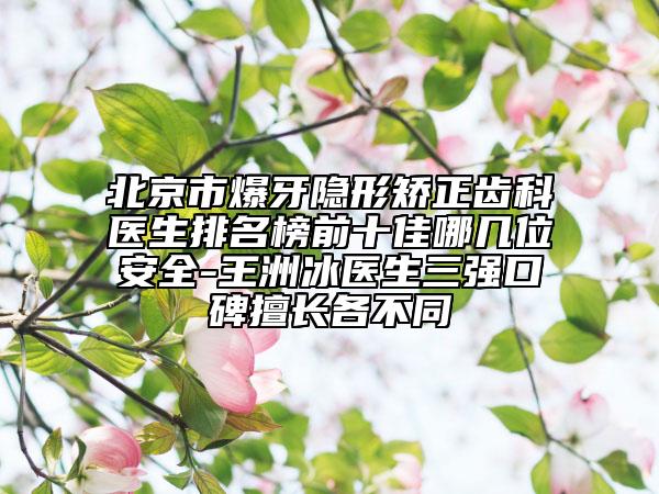 北京市爆牙隱形矯正齒科醫(yī)生排名榜前十佳哪幾位安全-王洲冰醫(yī)生三強口碑擅長各不同