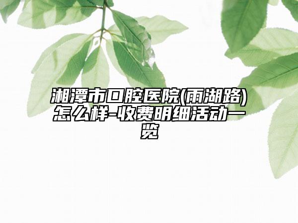 湘潭市口腔醫(yī)院(雨湖路)怎么樣-收費(fèi)明細(xì)活動(dòng)一覽