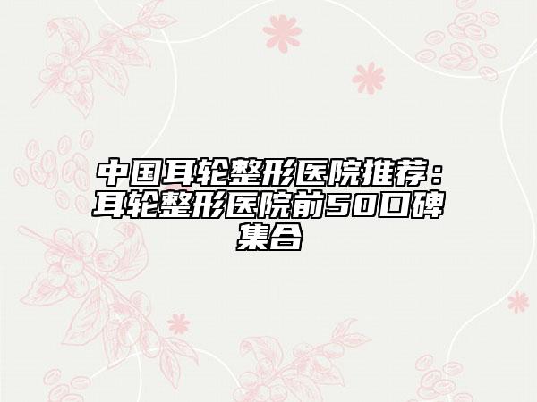 中國耳輪整形醫(yī)院推薦：耳輪整形醫(yī)院前50口碑集合