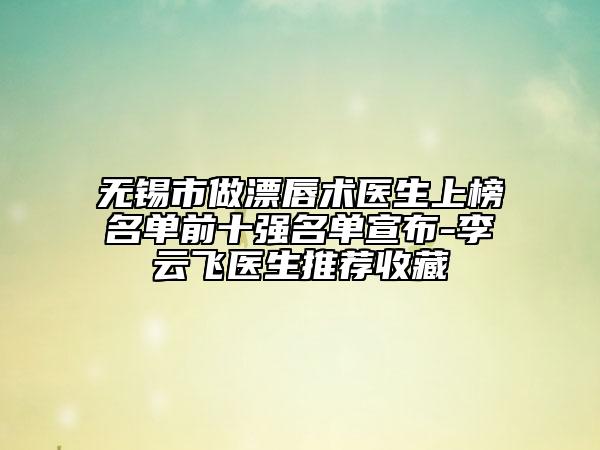 無(wú)錫市做漂唇術(shù)醫(yī)生上榜名單前十強(qiáng)名單宣布-李云飛醫(yī)生推薦收藏