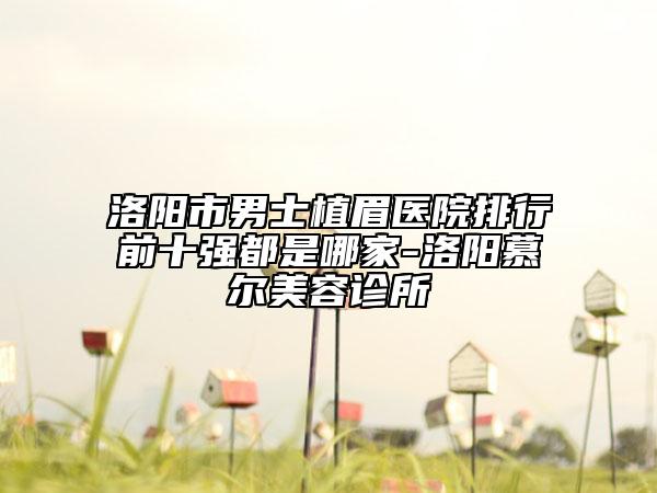 洛陽(yáng)市男士植眉醫(yī)院排行前十強(qiáng)都是哪家-洛陽(yáng)慕爾美容診所