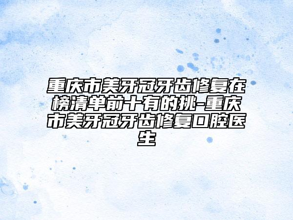 重慶市美牙冠牙齒修復(fù)在榜清單前十有的挑-重慶市美牙冠牙齒修復(fù)口腔醫(yī)生