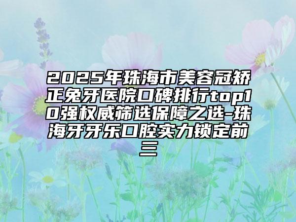 2025年珠海市美容冠矯正兔牙醫(yī)院口碑排行top10強(qiáng)權(quán)威篩選保障之選-珠海牙牙樂口腔實(shí)力鎖定前三