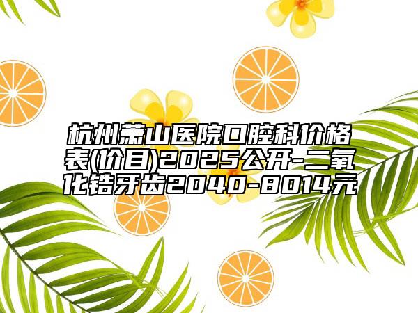 杭州蕭山醫(yī)院口腔科價(jià)格表(價(jià)目)2025公開(kāi)-二氧化鋯牙齒2040-8014元