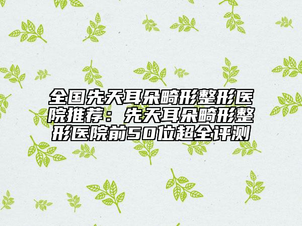 全國(guó)先天耳朵畸形整形醫(yī)院推薦：先天耳朵畸形整形醫(yī)院前50位超全評(píng)測(cè)